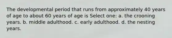 The developmental period that runs from approximately 40 years of age to about 60 years of age is Select one: a. the crooning years. b. middle adulthood. c. early adulthood. d. the nesting years.