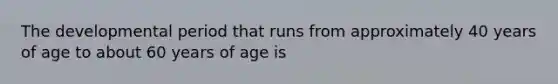 The developmental period that runs from approximately 40 years of age to about 60 years of age is