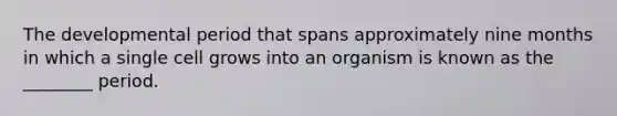 The developmental period that spans approximately nine months in which a single cell grows into an organism is known as the ________ period.