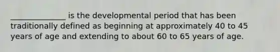 ______________ is the developmental period that has been traditionally defined as beginning at approximately 40 to 45 years of age and extending to about 60 to 65 years of age.