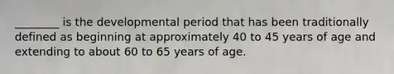 ________ is the developmental period that has been traditionally defined as beginning at approximately 40 to 45 years of age and extending to about 60 to 65 years of age.