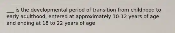 ___ is the developmental period of transition from childhood to early adulthood, entered at approximately 10-12 years of age and ending at 18 to 22 years of age