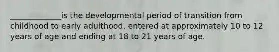 _____________is the developmental period of transition from childhood to early adulthood, entered at approximately 10 to 12 years of age and ending at 18 to 21 years of age.