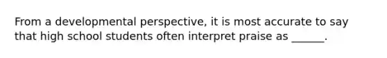 From a developmental perspective, it is most accurate to say that high school students often interpret praise as ______.