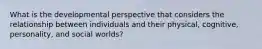 What is the developmental perspective that considers the relationship between individuals and their physical, cognitive, personality, and social worlds?