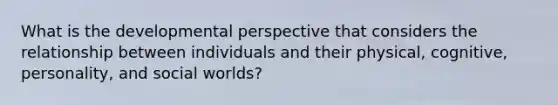 What is the developmental perspective that considers the relationship between individuals and their physical, cognitive, personality, and social worlds?