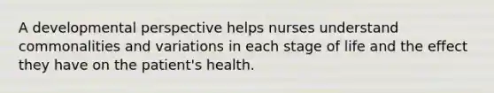 A developmental perspective helps nurses understand commonalities and variations in each stage of life and the effect they have on the patient's health.