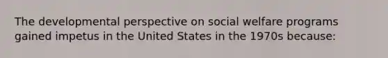 The developmental perspective on social welfare programs gained impetus in the United States in the 1970s because: