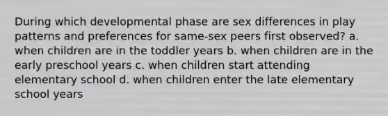 During which developmental phase are sex differences in play patterns and preferences for same-sex peers first observed? a. when children are in the toddler years b. when children are in the early preschool years c. when children start attending elementary school d. when children enter the late elementary school years