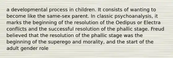 a developmental process in children. It consists of wanting to become like the same-sex parent. In classic psychoanalysis, it marks the beginning of the resolution of the Oedipus or Electra conflicts and the successful resolution of the phallic stage. Freud believed that the resolution of the phallic stage was the beginning of the superego and morality, and the start of the adult gender role