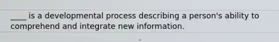 ____ is a developmental process describing a person's ability to comprehend and integrate new information.