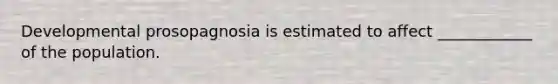 Developmental prosopagnosia is estimated to affect ____________ of the population.