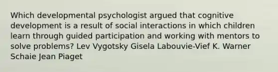 Which developmental psychologist argued that cognitive development is a result of social interactions in which children learn through guided participation and working with mentors to solve problems? Lev Vygotsky Gisela Labouvie-Vief K. Warner Schaie Jean Piaget