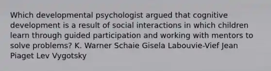 Which developmental psychologist argued that cognitive development is a result of social interactions in which children learn through guided participation and working with mentors to solve problems? K. Warner Schaie Gisela Labouvie-Vief Jean Piaget Lev Vygotsky