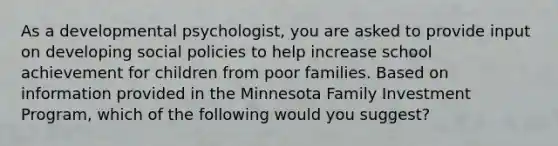 As a developmental psychologist, you are asked to provide input on developing social policies to help increase school achievement for children from poor families. Based on information provided in the Minnesota Family Investment Program, which of the following would you suggest?