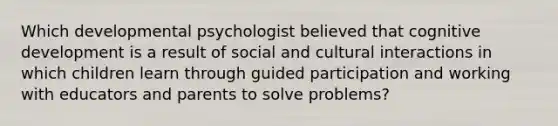 Which developmental psychologist believed that cognitive development is a result of social and cultural interactions in which children learn through guided participation and working with educators and parents to solve problems?