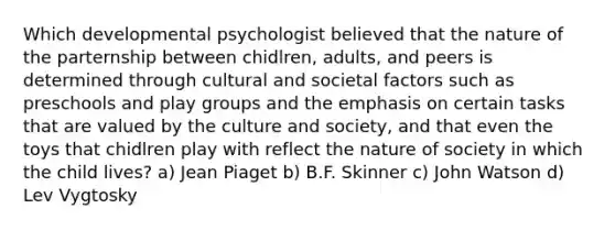 Which developmental psychologist believed that the nature of the parternship between chidlren, adults, and peers is determined through cultural and societal factors such as preschools and play groups and the emphasis on certain tasks that are valued by the culture and society, and that even the toys that chidlren play with reflect the nature of society in which the child lives? a) Jean Piaget b) B.F. Skinner c) John Watson d) Lev Vygtosky