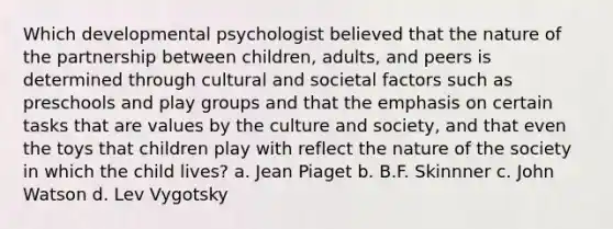 Which developmental psychologist believed that the nature of the partnership between children, adults, and peers is determined through cultural and societal factors such as preschools and play groups and that the emphasis on certain tasks that are values by the culture and society, and that even the toys that children play with reflect the nature of the society in which the child lives? a. Jean Piaget b. B.F. Skinnner c. John Watson d. Lev Vygotsky