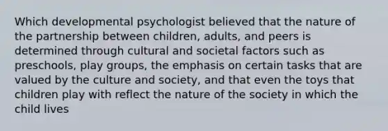 Which developmental psychologist believed that the nature of the partnership between children, adults, and peers is determined through cultural and societal factors such as preschools, play groups, the emphasis on certain tasks that are valued by the culture and society, and that even the toys that children play with reflect the nature of the society in which the child lives