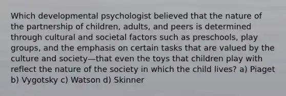 Which developmental psychologist believed that the nature of the partnership of children, adults, and peers is determined through cultural and societal factors such as preschools, play groups, and the emphasis on certain tasks that are valued by the culture and society—that even the toys that children play with reflect the nature of the society in which the child lives? a) Piaget b) Vygotsky c) Watson d) Skinner