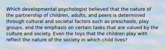 Which developmental psychologist believed that the nature of the partnership of children, adults, and peers is determined through cultural and societal factors such as preschools, play groups, and the emphasis on certain tasks that are valued by the culture and society. Even the toys that the children play with reflect the nature of the society in which child lives?