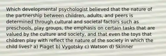 Which developmental psychologist believed that the nature of the partnership between children, adults, and peers is determined through cultural and societal factors such as preschools, play groups, the emphasis on certain tasks that are valued by the culture and society, and that even the toys that children play with reflect the nature of the society in which the child lives? a) Piaget b) Vygotsky c) Watson d) Skinner