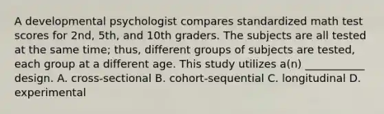 A developmental psychologist compares standardized math test scores for 2nd, 5th, and 10th graders. The subjects are all tested at the same time; thus, different groups of subjects are tested, each group at a different age. This study utilizes a(n) ___________ design. A. cross-sectional B. cohort-sequential C. longitudinal D. experimental