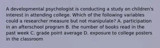 A developmental psychologist is conducting a study on children's interest in attending college. Which of the following variables could a researcher measure but not manipulate? A. participation in an afterschool program B. the number of books read in the past week C. grade point average D. exposure to college posters in the classroom