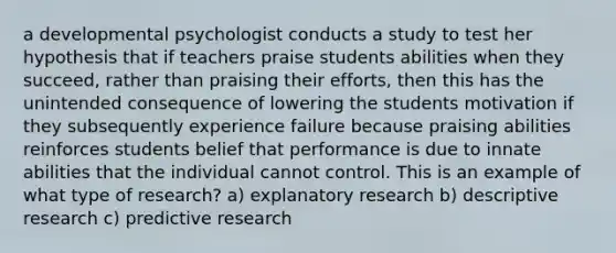 a developmental psychologist conducts a study to test her hypothesis that if teachers praise students abilities when they succeed, rather than praising their efforts, then this has the unintended consequence of lowering the students motivation if they subsequently experience failure because praising abilities reinforces students belief that performance is due to innate abilities that the individual cannot control. This is an example of what type of research? a) explanatory research b) descriptive research c) predictive research