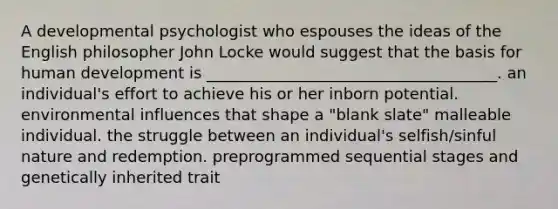 A developmental psychologist who espouses the ideas of the English philosopher John Locke would suggest that the basis for human development is _____________________________________. an individual's effort to achieve his or her inborn potential. environmental influences that shape a "blank slate" malleable individual. the struggle between an individual's selfish/sinful nature and redemption. preprogrammed sequential stages and genetically inherited trait