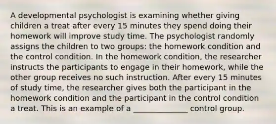 A developmental psychologist is examining whether giving children a treat after every 15 minutes they spend doing their homework will improve study time. The psychologist randomly assigns the children to two groups: the homework condition and the control condition. In the homework condition, the researcher instructs the participants to engage in their homework, while the other group receives no such instruction. After every 15 minutes of study time, the researcher gives both the participant in the homework condition and the participant in the control condition a treat. This is an example of a ______________ control group.