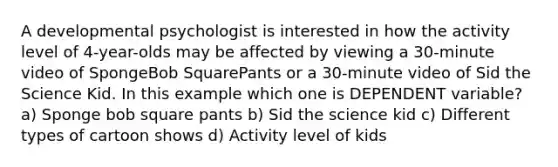 A developmental psychologist is interested in how the activity level of 4-year-olds may be affected by viewing a 30-minute video of SpongeBob SquarePants or a 30-minute video of Sid the Science Kid. In this example which one is DEPENDENT variable? a) Sponge bob square pants b) Sid the science kid c) Different types of cartoon shows d) Activity level of kids