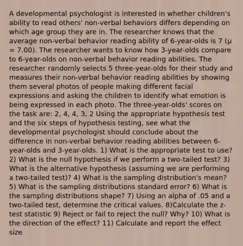 A developmental psychologist is interested in whether children's ability to read others' non-verbal behaviors differs depending on which age group they are in. The researcher knows that the average non-verbal behavior reading ability of 6-year-olds is 7 (µ = 7.00). The researcher wants to know how 3-year-olds compare to 6-year-olds on non-verbal behavior reading abilities. The researcher randomly selects 5 three-year-olds for their study and measures their non-verbal behavior reading abilities by showing them several photos of people making different facial expressions and asking the children to identify what emotion is being expressed in each photo. The three-year-olds' scores on the task are: 2, 4, 4, 3, 2 Using the appropriate hypothesis test and the six steps of hypothesis testing, see what the developmental psychologist should conclude about the difference in non-verbal behavior reading abilities between 6-year-olds and 3-year-olds. 1) What is the appropriate test to use? 2) What is the null hypothesis if we perform a two-tailed test? 3) What is the alternative hypothesis (assuming we are performing a two-tailed test)? 4) What is the sampling distribution's mean? 5) What is the sampling distributions standard error? 6) What is the sampling distributions shape? 7) Using an alpha of .05 and a two-tailed test, determine the critical values. 8)Calculate the z-test statistic 9) Reject or fail to reject the null? Why? 10) What is the direction of the effect? 11) Calculate and report the effect size