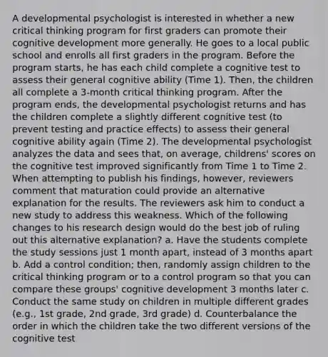 A developmental psychologist is interested in whether a new critical thinking program for first graders can promote their cognitive development more generally. He goes to a local public school and enrolls all first graders in the program. Before the program starts, he has each child complete a cognitive test to assess their general cognitive ability (Time 1). Then, the children all complete a 3-month critical thinking program. After the program ends, the developmental psychologist returns and has the children complete a slightly different cognitive test (to prevent testing and practice effects) to assess their general cognitive ability again (Time 2). The developmental psychologist analyzes the data and sees that, on average, childrens' scores on the cognitive test improved significantly from Time 1 to Time 2. When attempting to publish his findings, however, reviewers comment that maturation could provide an alternative explanation for the results. The reviewers ask him to conduct a new study to address this weakness. Which of the following changes to his research design would do the best job of ruling out this alternative explanation? a. Have the students complete the study sessions just 1 month apart, instead of 3 months apart b. Add a control condition; then, randomly assign children to the critical thinking program or to a control program so that you can compare these groups' cognitive development 3 months later c. Conduct the same study on children in multiple different grades (e.g., 1st grade, 2nd grade, 3rd grade) d. Counterbalance the order in which the children take the two different versions of the cognitive test