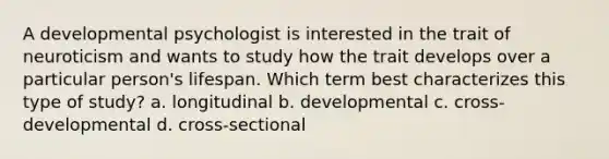 A developmental psychologist is interested in the trait of neuroticism and wants to study how the trait develops over a particular person's lifespan. Which term best characterizes this type of study? a. longitudinal b. developmental c. cross-developmental d. cross-sectional