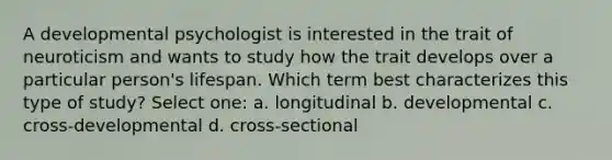 A developmental psychologist is interested in the trait of neuroticism and wants to study how the trait develops over a particular person's lifespan. Which term best characterizes this type of study? Select one: a. longitudinal b. developmental c. cross-developmental d. cross-sectional