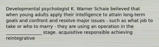 Developmental psychologist K. Warner Schaie believed that when young adults apply their intelligence to attain long-term goals and confront and resolve major issues - such as what job to take or who to marry - they are using an operation in the ________________ stage. acquisitive responsible achieving reintegrative