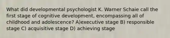 What did developmental psychologist K. Warner Schaie call the first stage of cognitive development, encompassing all of childhood and adolescence? A)executive stage B) responsible stage C) acquisitive stage D) achieving stage