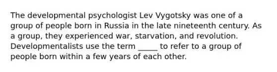 The developmental psychologist Lev Vygotsky was one of a group of people born in Russia in the late nineteenth century. As a group, they experienced war, starvation, and revolution. Developmentalists use the term _____ to refer to a group of people born within a few years of each other.