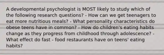 A developmental psychologist is MOST likely to study which of the following research questions? - How can we get teenagers to eat more nutritious meals? - What personality characteristics do obese teens have in common? - How do children's eating habits change as they progress from childhood through adolescence? - What effect do fast - food restaurants have on teens' eating habits?