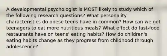 A developmental psychologist is MOST likely to study which of the following research questions? What personality characteristics do obese teens have in common? How can we get teenagers to eat more nutritious meals? What effect do fast-food restaurants have on teens' eating habits? How do children's eating habits change as they progress from childhood through adolescence?