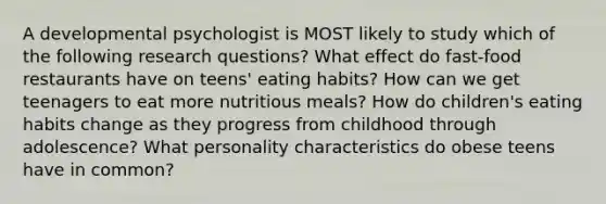 A developmental psychologist is MOST likely to study which of the following research questions? What effect do fast-food restaurants have on teens' eating habits? How can we get teenagers to eat more nutritious meals? How do children's eating habits change as they progress from childhood through adolescence? What personality characteristics do obese teens have in common?