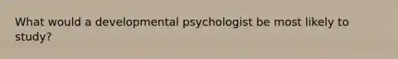 What would a developmental psychologist be most likely to study?