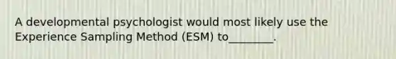 A developmental psychologist would most likely use the Experience Sampling Method (ESM) to________.