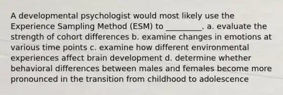 A developmental psychologist would most likely use the Experience Sampling Method (ESM) to _________. a. evaluate the strength of cohort differences b. examine changes in emotions at various time points c. examine how different environmental experiences affect brain development d. determine whether behavioral differences between males and females become more pronounced in the transition from childhood to adolescence