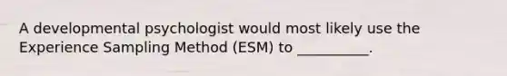 A developmental psychologist would most likely use the Experience Sampling Method (ESM) to __________.