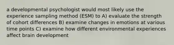 a developmental psychologist would most likely use the experience sampling method (ESM) to A) evaluate the strength of cohort differences B) examine changes in emotions at various time points C) examine how different environmental experiences affect brain development