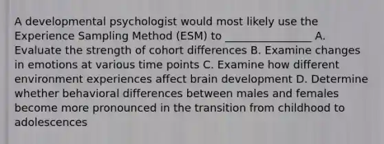 A developmental psychologist would most likely use the Experience Sampling Method (ESM) to ________________ A. Evaluate the strength of cohort differences B. Examine changes in emotions at various time points C. Examine how different environment experiences affect brain development D. Determine whether behavioral differences between males and females become more pronounced in the transition from childhood to adolescences