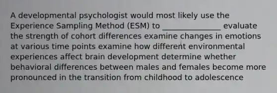 A developmental psychologist would most likely use the Experience Sampling Method (ESM) to _______________ evaluate the strength of cohort differences examine changes in emotions at various time points examine how different environmental experiences affect brain development determine whether behavioral differences between males and females become more pronounced in the transition from childhood to adolescence