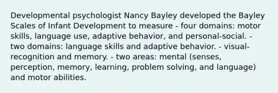 Developmental psychologist Nancy Bayley developed the Bayley Scales of Infant Development to measure - four domains: motor skills, language use, adaptive behavior, and personal-social. - two domains: language skills and adaptive behavior. - visual-recognition and memory. - two areas: mental (senses, perception, memory, learning, problem solving, and language) and motor abilities.